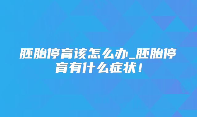 胚胎停育该怎么办_胚胎停育有什么症状！
