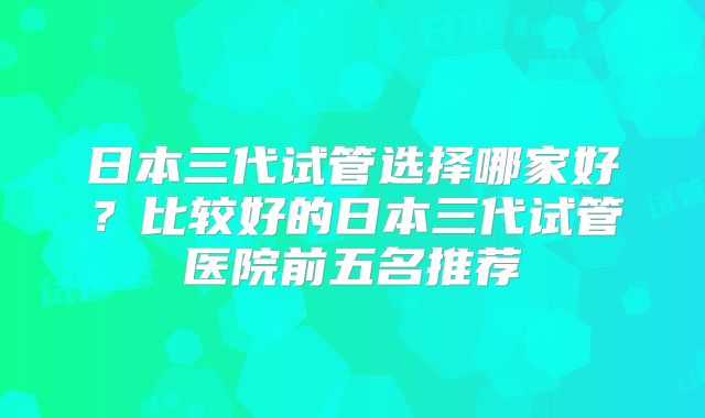 日本三代试管选择哪家好？比较好的日本三代试管医院前五名推荐