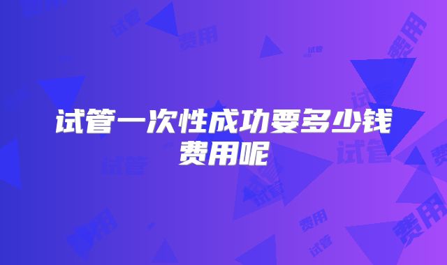 试管一次性成功要多少钱费用呢