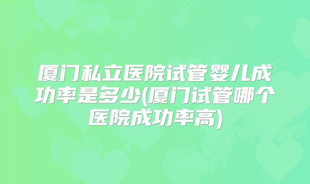 厦门私立医院试管婴儿成功率是多少(厦门试管哪个医院成功率高)