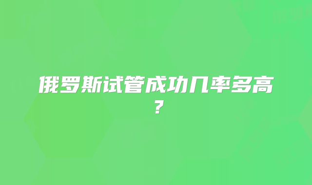 俄罗斯试管成功几率多高？