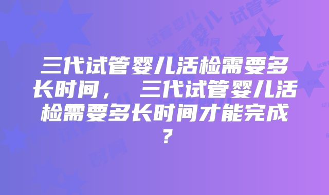 三代试管婴儿活检需要多长时间， 三代试管婴儿活检需要多长时间才能完成？