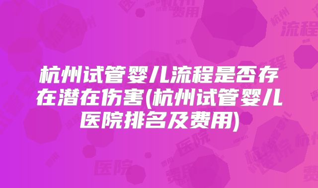 杭州试管婴儿流程是否存在潜在伤害(杭州试管婴儿医院排名及费用)