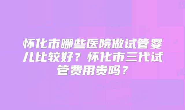 怀化市哪些医院做试管婴儿比较好？怀化市三代试管费用贵吗？