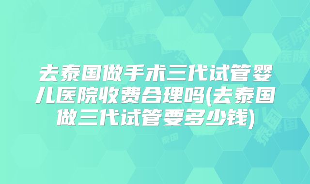 去泰国做手术三代试管婴儿医院收费合理吗(去泰国做三代试管要多少钱)
