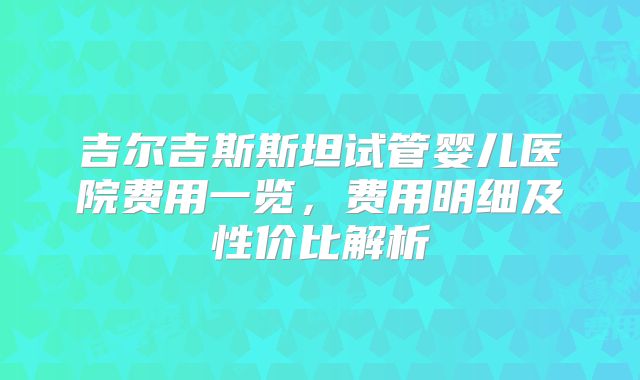 吉尔吉斯斯坦试管婴儿医院费用一览，费用明细及性价比解析