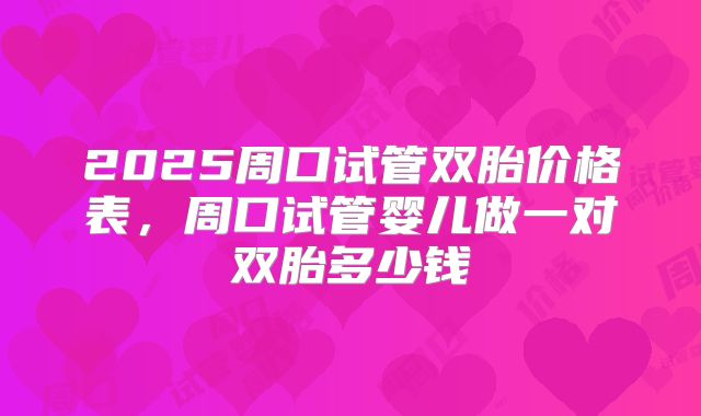 2025周口试管双胎价格表,周口试管婴儿做一对双胎多少钱