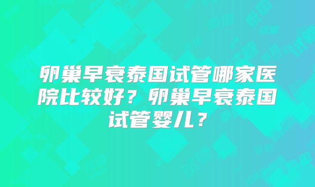 卵巢早衰泰国试管哪家医院比较好？卵巢早衰泰国试管婴儿？