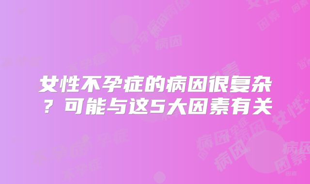 女性不孕症的病因很复杂？可能与这5大因素有关