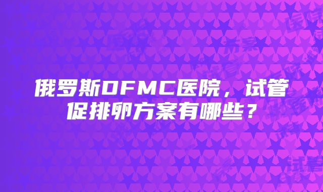俄罗斯DFMC医院，试管促排卵方案有哪些？