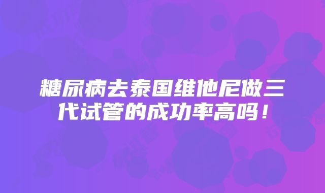 糖尿病去泰国维他尼做三代试管的成功率高吗！