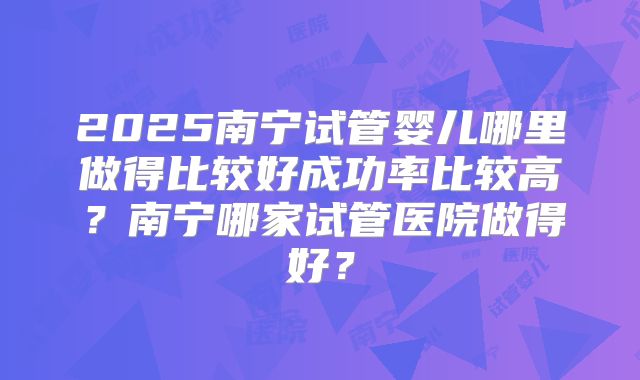 2025南宁试管婴儿哪里做得比较好成功率比较高？南宁哪家试管医院做得好？