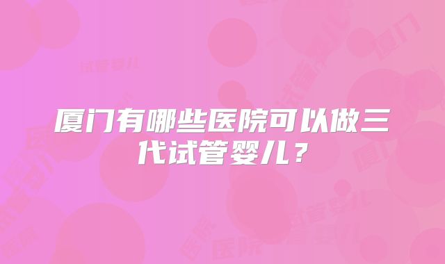 厦门有哪些医院可以做三代试管婴儿？