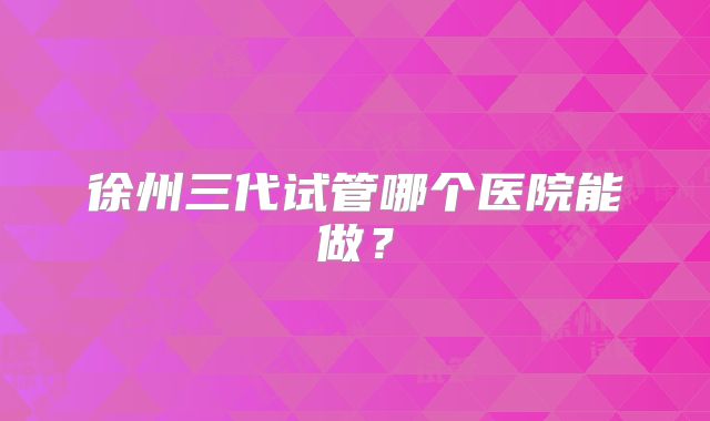 徐州三代试管哪个医院能做?