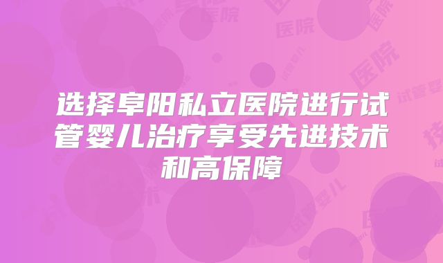 选择阜阳私立医院进行试管婴儿治疗享受先进技术和高保障