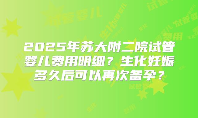 2025年苏大附二院试管婴儿费用明细？生化妊娠多久后可以再次备孕？