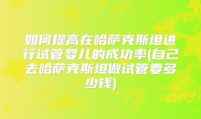 如何提高在哈萨克斯坦进行试管婴儿的成功率(自己去哈萨克斯坦做试管要多少钱)
