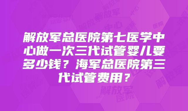 解放军总医院第七医学中心做一次三代试管婴儿要多少钱？海军总医院第三代试管费用？