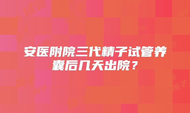 安医附院三代精子试管养囊后几天出院?