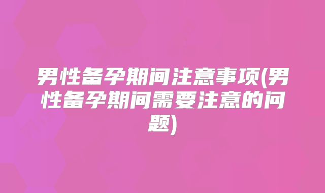 男性备孕期间注意事项(男性备孕期间需要注意的问题)