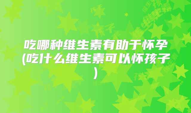 吃哪种维生素有助于怀孕(吃什么维生素可以怀孩子)