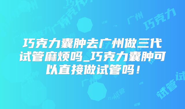 巧克力囊肿去广州做三代试管麻烦吗_巧克力囊肿可以直接做试管吗!