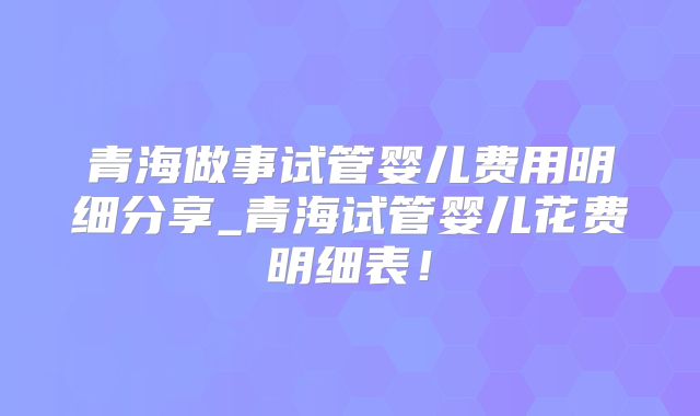 青海做事试管婴儿费用明细分享_青海试管婴儿花费明细表！
