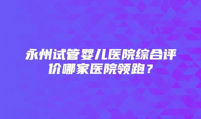 永州试管婴儿医院综合评价哪家医院领跑？