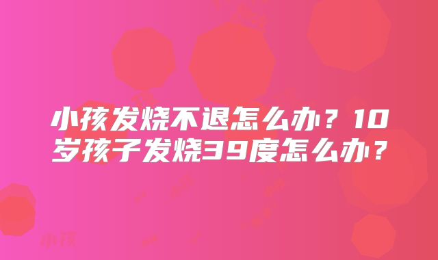 小孩发烧不退怎么办?10岁孩子发烧39度怎么办?