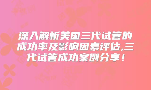 深入解析美国三代试管的成功率及影响因素评估,三代试管成功案例分享!