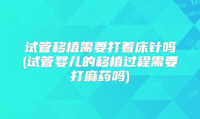 试管移植需要打着床针吗(试管婴儿的移植过程需要打麻药吗)