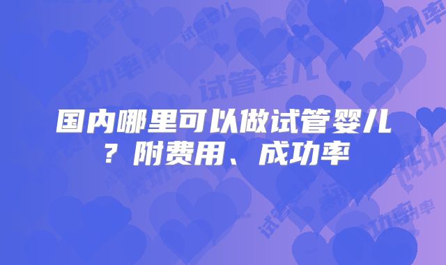 国内哪里可以做试管婴儿？附费用、成功率