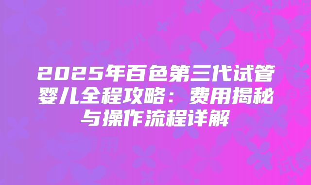 2025年百色第三代试管婴儿全程攻略：费用揭秘与操作流程详解