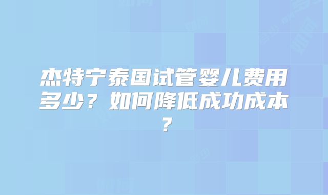 杰特宁泰国试管婴儿费用多少？如何降低成功成本？