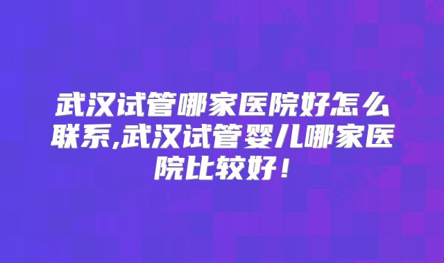 武汉试管哪家医院好怎么联系,武汉试管婴儿哪家医院比较好！