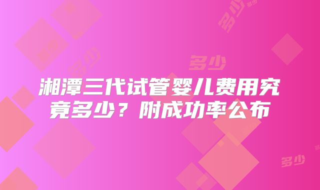 湘潭三代试管婴儿费用究竟多少？附成功率公布