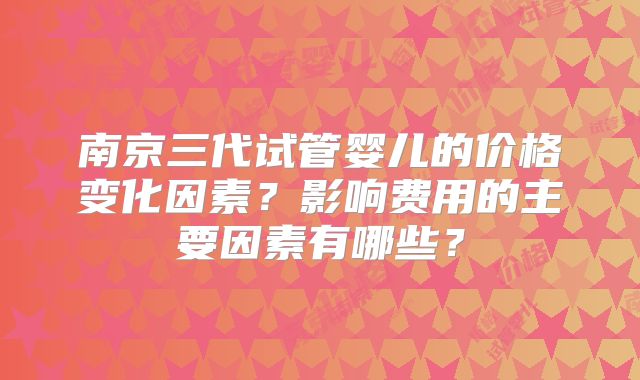 南京三代试管婴儿的价格变化因素？影响费用的主要因素有哪些？