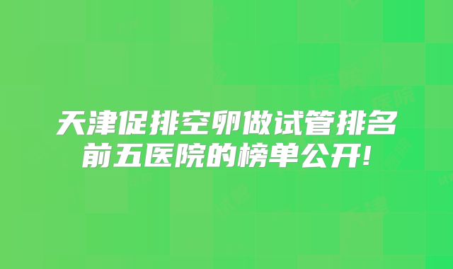 天津促排空卵做试管排名前五医院的榜单公开!