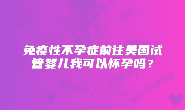 免疫性不孕症前往美国试管婴儿我可以怀孕吗？
