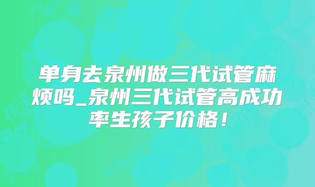 单身去泉州做三代试管麻烦吗_泉州三代试管高成功率生孩子价格！