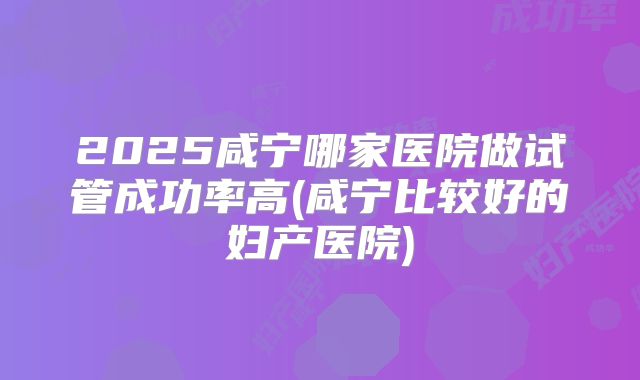 2025咸宁哪家医院做试管成功率高(咸宁比较好的妇产医院)
