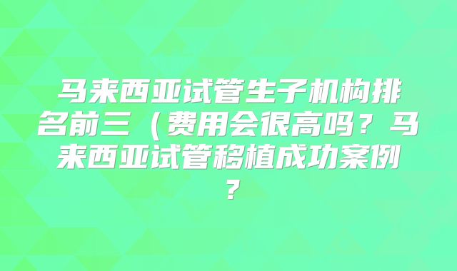 马来西亚试管生子机构排名前三(费用会很高吗?马来西亚试管移植成功案例?