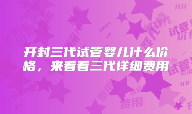 开封三代试管婴儿什么价格，来看看三代详细费用