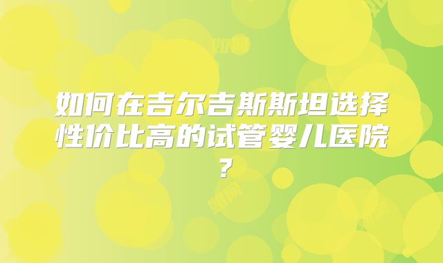 如何在吉尔吉斯斯坦选择性价比高的试管婴儿医院？