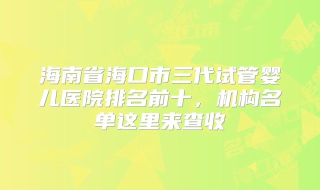 海南省海口市三代试管婴儿医院排名前十,机构名单这里来查收