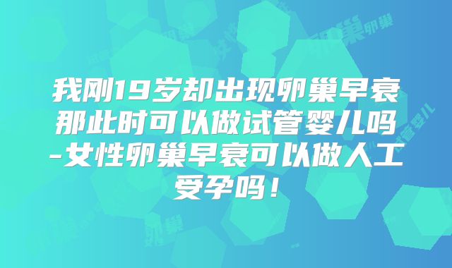 我刚19岁却出现卵巢早衰那此时可以做试管婴儿吗-女性卵巢早衰可以做人工受孕吗!