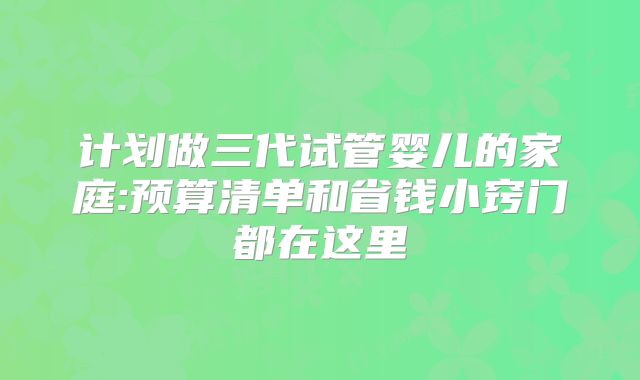 计划做三代试管婴儿的家庭:预算清单和省钱小窍门都在这里