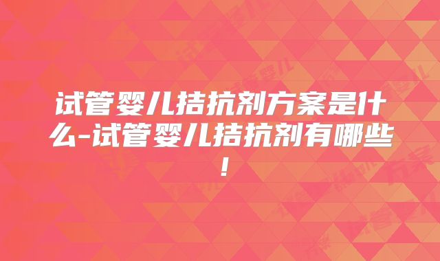 试管婴儿拮抗剂方案是什么-试管婴儿拮抗剂有哪些！