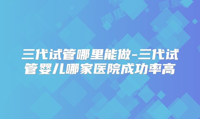 三代试管哪里能做-三代试管婴儿哪家医院成功率高