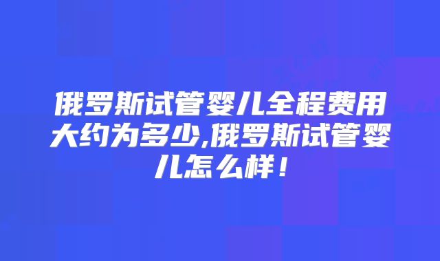 俄罗斯试管婴儿全程费用大约为多少,俄罗斯试管婴儿怎么样！